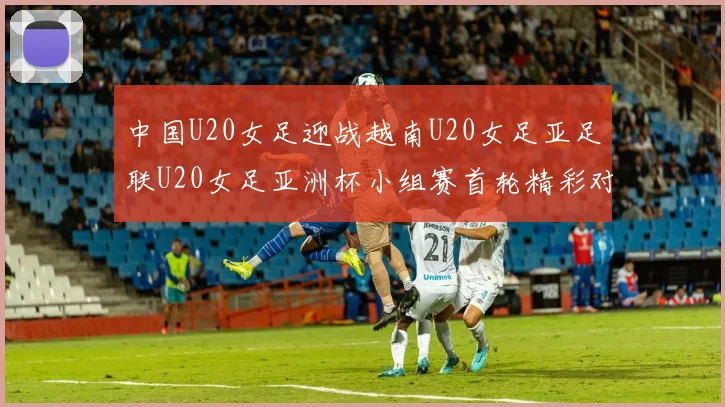 中国U20女足迎战越南U20女足亚足联U20女足亚洲杯小组赛首轮精彩对决