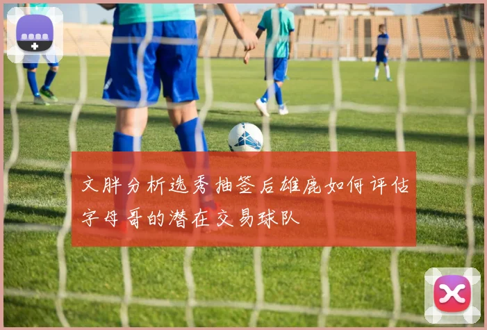 文胖分析选秀抽签后雄鹿如何评估字母哥的潜在交易球队