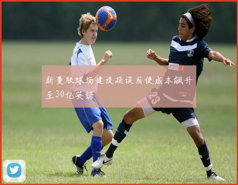 新曼联球场建设延误或使成本飙升至30亿英镑