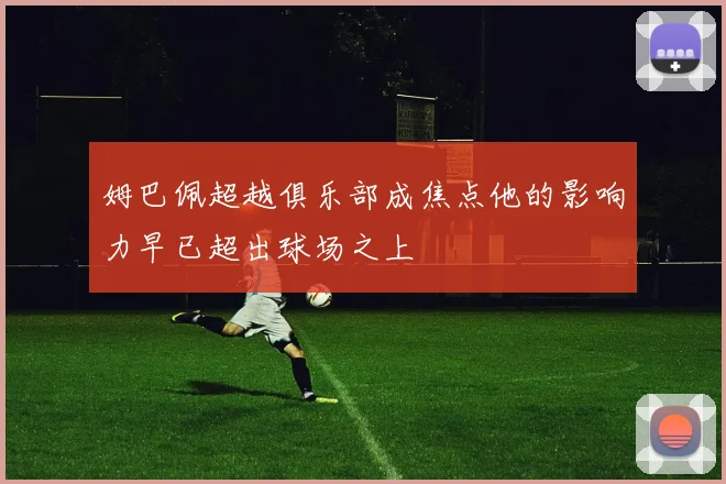 姆巴佩超越俱乐部成焦点他的影响力早已超出球场之上