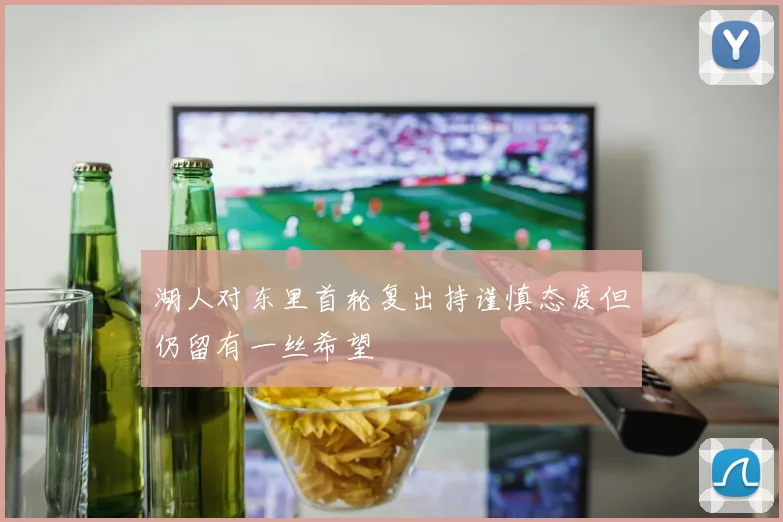 湖人对东里首轮复出持谨慎态度但仍留有一丝希望