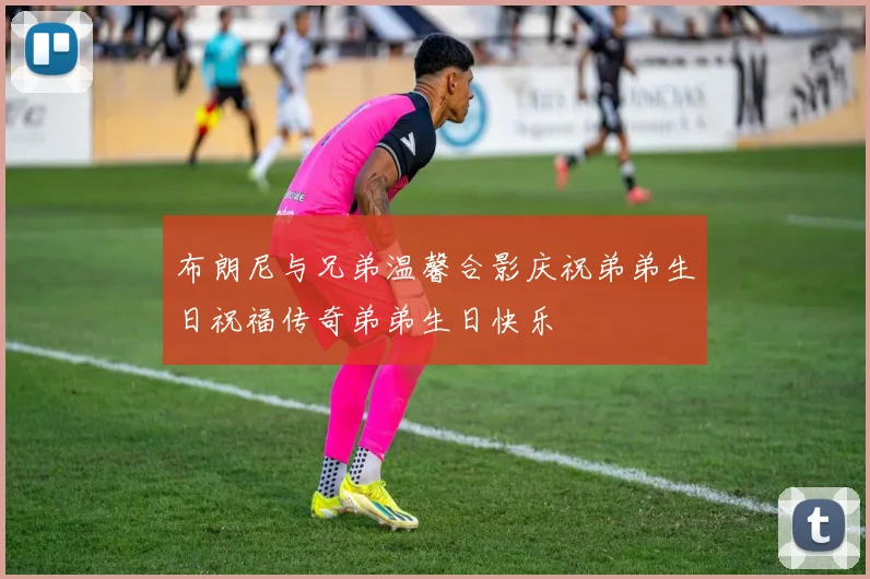 布朗尼与兄弟温馨合影庆祝弟弟生日祝福传奇弟弟生日快乐