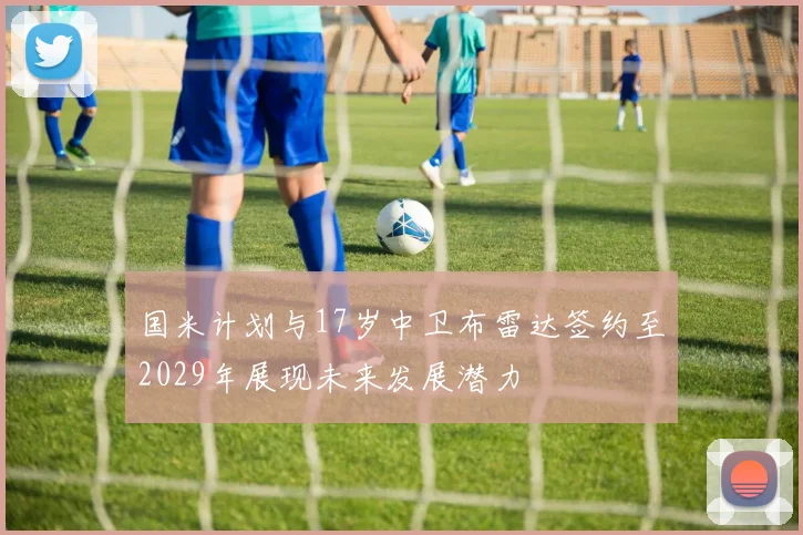 国米计划与17岁中卫布雷达签约至2029年展现未来发展潜力