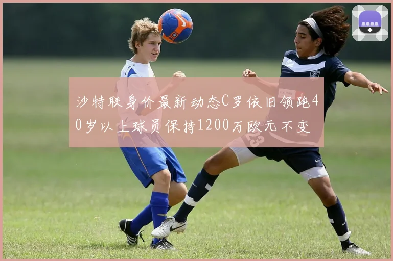 沙特联身价最新动态C罗依旧领跑40岁以上球员保持1200万欧元不变