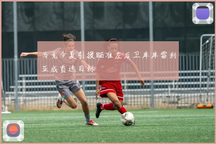 马竞今夏引援瞄准左后卫库库雷利亚成首选目标