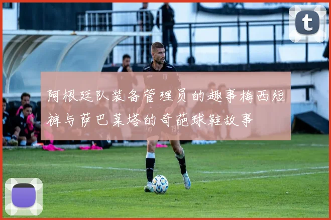 阿根廷队装备管理员的趣事梅西短裤与萨巴莱塔的奇葩球鞋故事