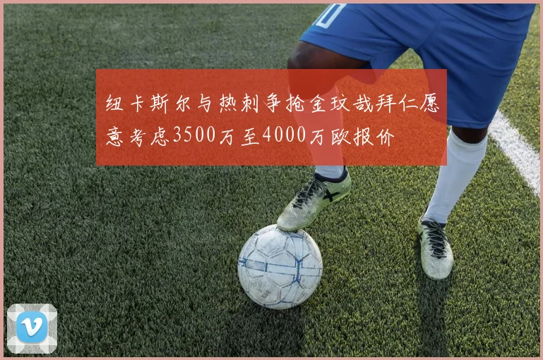 纽卡斯尔与热刺争抢金玟哉拜仁愿意考虑3500万至4000万欧报价
