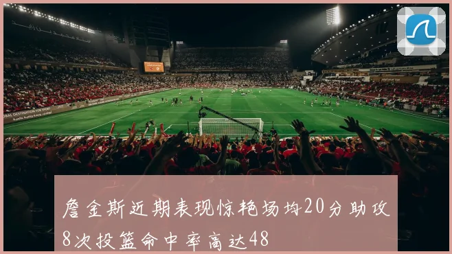 詹金斯近期表现惊艳场均20分助攻8次投篮命中率高达48
