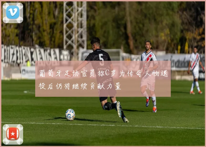 葡萄牙足协官员称C罗为传奇人物退役后仍将继续贡献力量