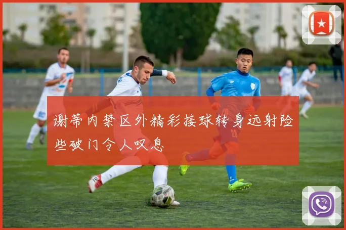 谢蒂内禁区外精彩接球转身远射险些破门令人叹息