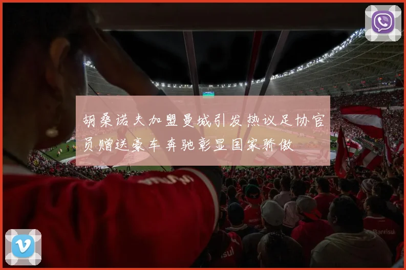 胡桑诺夫加盟曼城引发热议足协官员赠送豪车奔驰彰显国家骄傲