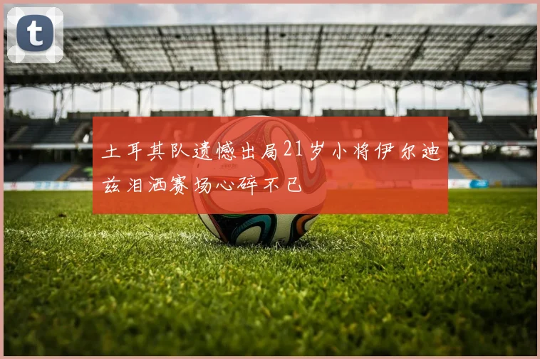 土耳其队遗憾出局21岁小将伊尔迪兹泪洒赛场心碎不已