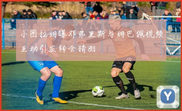 小图拉姆曝邓弗里斯与姆巴佩视频互动引发转会猜测